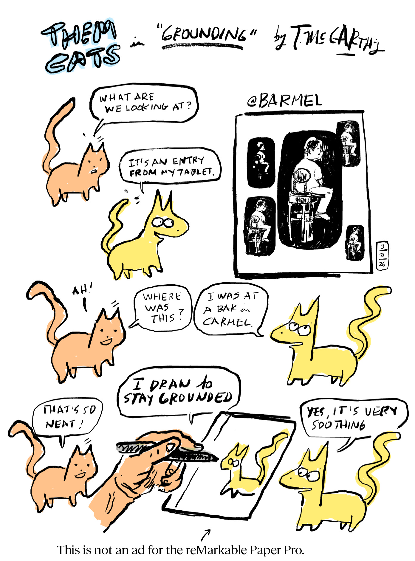 Image 1 — Comic, Page 1 Hand-drawn color comic strip titled "THEM CATS in 'Grounding' by T. McCarthy." Top section: An orange cat (Therapist Cat) and a yellow cat (Me Cat) face each other; Therapist Cat asks what they are looking at, and Me Cat explains it is a tablet entry. A framed drawing labeled "@Barmel" shows a figure seated at a bar stool, rendered in dramatic black ink against a dark background. Middle section: Therapist Cat asks where the drawing was made; Me Cat replies it was at a bar in Carmel. Bottom section: A large human hand holds a stylus over a reMarkable tablet. A small Me Cat appears on the screen; another Me Cat stands beside the device. Therapist Cat says that's so neat; Me Cat says they draw to stay grounded and that it is very soothing. Caption at bottom: "This is not an ad for the reMarkable Paper Pro." Image 1 — Comic, Page 1 Hand-drawn color comic strip titled "THEM CATS in 'Grounding' by T. McCarthy." Top section: An orange cat (Therapist Cat) and a yellow cat (Me Cat) face each other; Therapist Cat asks what they are looking at, and Me Cat explains it is a tablet entry. A framed drawing labeled "@Barmel" shows a figure seated at a bar stool, rendered in dramatic black ink against a dark background. Middle section: Therapist Cat asks where the drawing was made; Me Cat replies it was at a bar in Carmel. Bottom section: A large human hand holds a stylus over a reMarkable tablet. A small Me Cat appears on the screen; another Me Cat stands beside the device. Therapist Cat says that's so neat; Me Cat says they draw to stay grounded and that it is very soothing. Caption at bottom: "This is not an ad for the reMarkable Paper Pro."