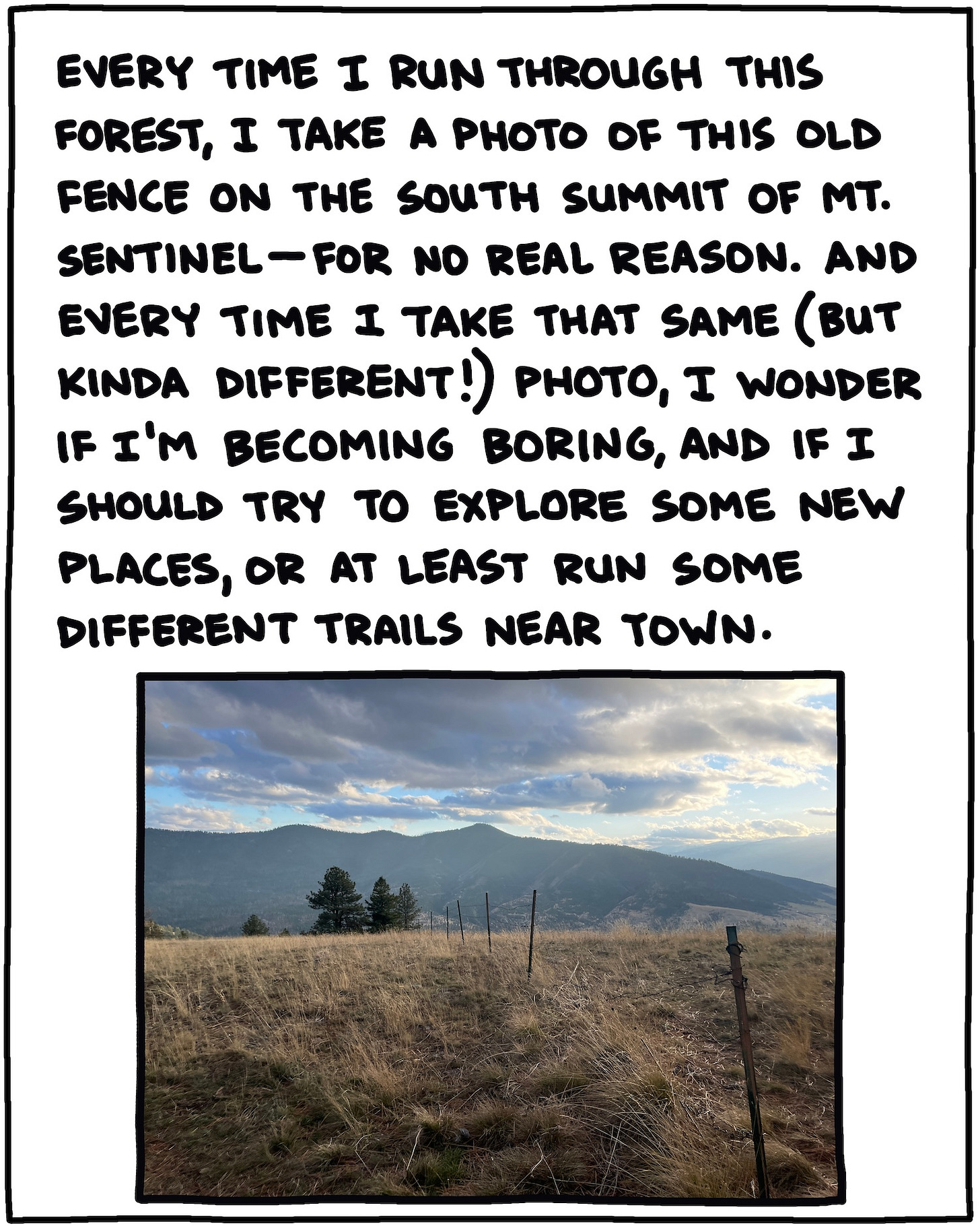 photo of fence and mountains and text: Every time I run through this forest, I take a photo of this old fenceline on the south summit of Mt. Sentinel, for no real reason. And every time I take that same (but kinda different!) photo, I wonder if I’m becoming boring, and if I should try to explore new places, or at least run some different trails near town.