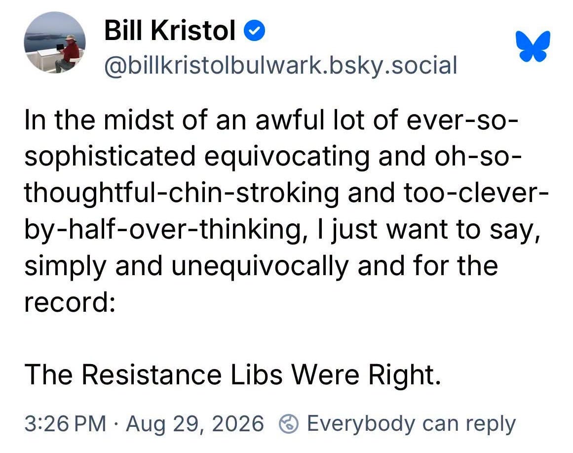 May be an image of text that says 'Bill Kristol @bilkristolbulwark.bsky.social social bsky In the midst of an awful lot of ever-so- sophisticated equivocating and oh-so- thoughtful-chin-stroking and too-clever- y-half-over-thinking, I just want to say, simply and unequivocally and for the record: The Resistance Libs Were Right. 3:26 3:26 PM• Aug 29, 2026 Everybody can reply' May be an image of text that says 'Bill Kristol @bilkristolbulwark.bsky.social social bsky In the midst of an awful lot of ever-so- sophisticated equivocating and oh-so- thoughtful-chin-stroking and too-clever- y-half-over-thinking, I just want to say, simply and unequivocally and for the record: The Resistance Libs Were Right. 3:26 3:26 PM• Aug 29, 2026 Everybody can reply'