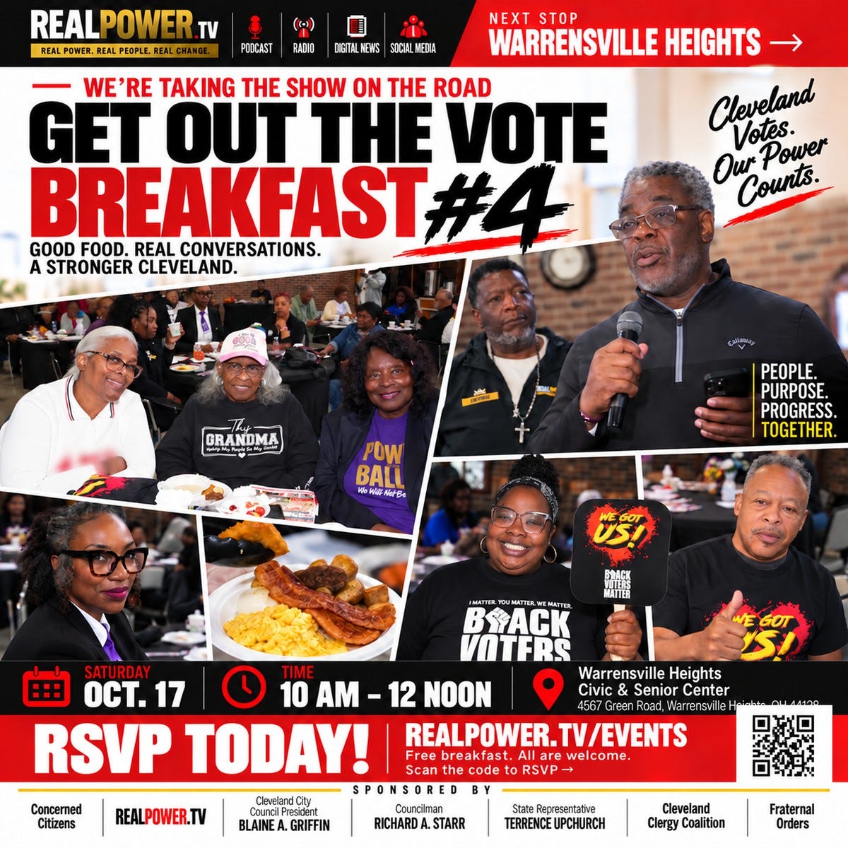Get Out the Vote Breakfast #4 flyer. Saturday, Oct. 17, 10 AM to 12 Noon, Warrensville Heights Civic and Senior Center, 4567 Green Road. RSVP at realpower.tv/events. Get Out the Vote Breakfast #4 flyer. Saturday, Oct. 17, 10 AM to 12 Noon, Warrensville Heights Civic and Senior Center, 4567 Green Road. RSVP at realpower.tv/events.