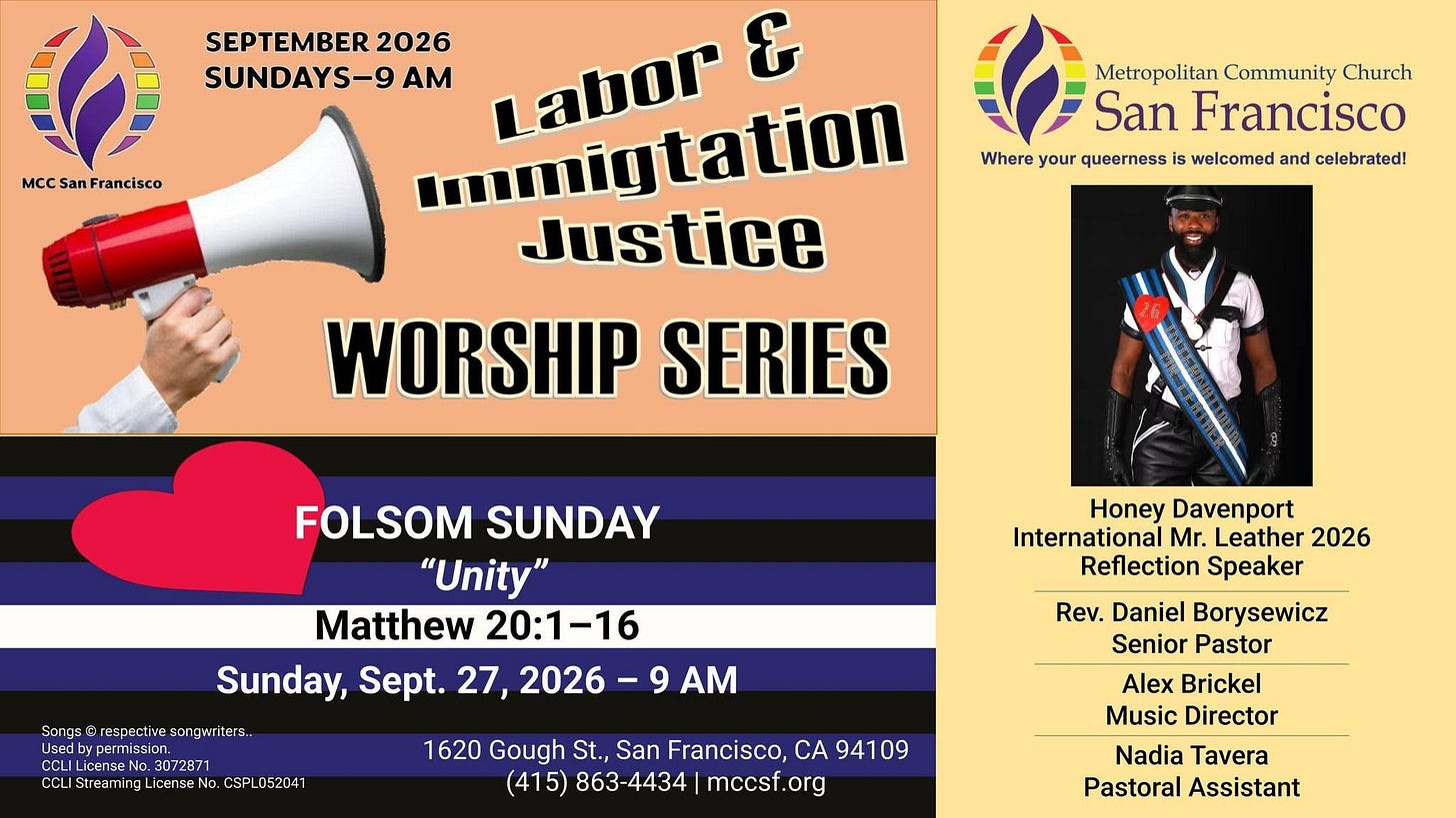 May be an image of text that says 'MCC San Francisco SEPTEMBER 2026 SUNDAYS-9 AM Labor & ...migtation Justice WORSHIP SERIES Metropolitan Community Church San Francisco Where your queerness is welcomed and celebrated! FOLSOM SUNDAY "Unity" Matthew 20:1-16 Sunday, Sept. 27, 2026-9 AM Sangs Wrespectivesongwriters Sangs@respective.scongwrite ters.. Used ypermission. LicenseNo 3072871 CCLI CoLiStreaming icenseNt No. Honey Davenport International Mr. Leather 2026 Reflection Speaker SPLD5204 052041 1620 Gough St., San Francisco, CA 94109 (415) 863-4434 mccsf.org Rev. Daniel Borysewicz Senior Pastor Alex Brickel Music Director Nadia Tavera Pastoral Assistant'