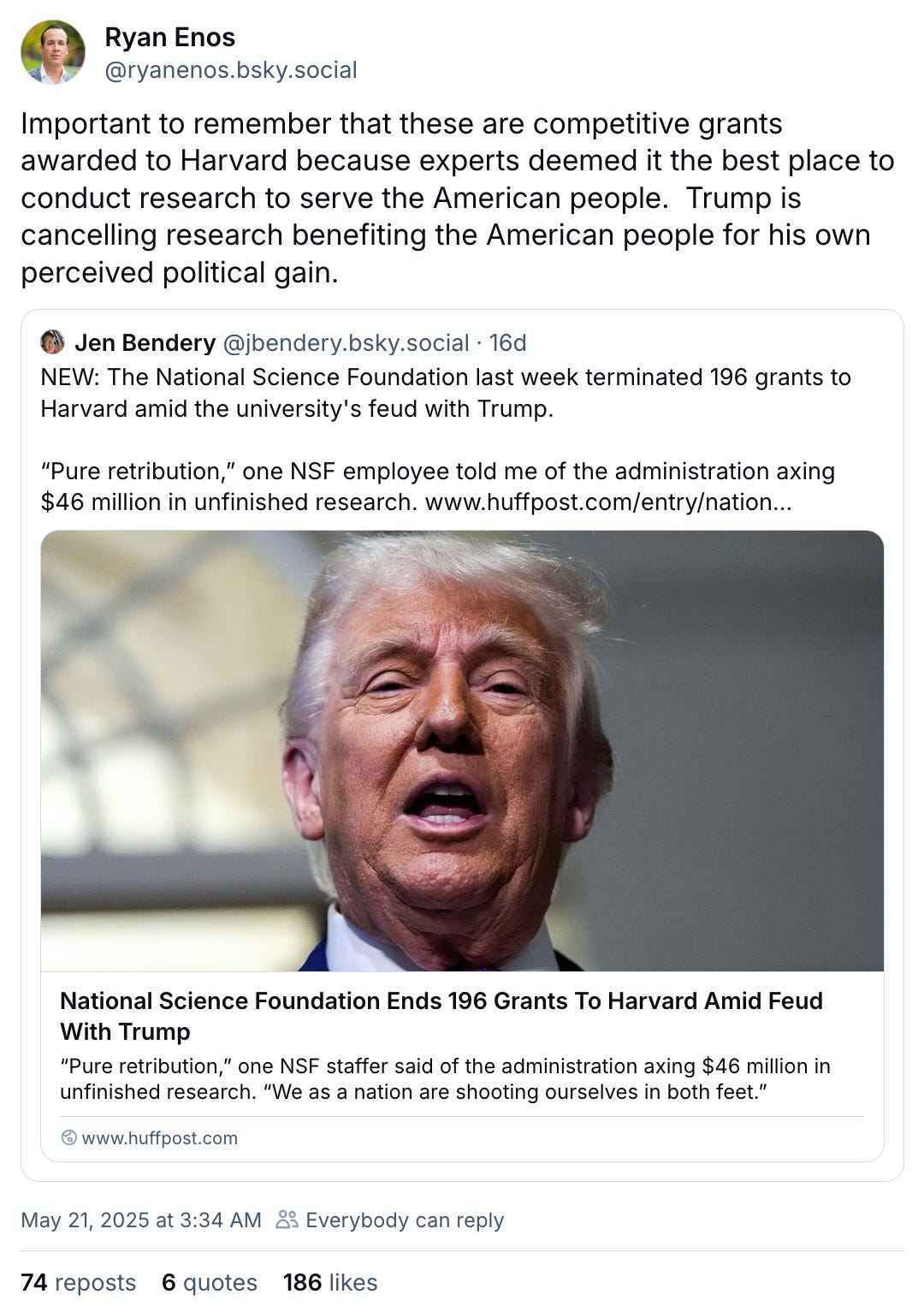 May 21, 2025 Bluesky post by Ryan Enos reading, “Important to remember that these are competitive grants awarded to Harvard because experts deemed it the best place to conduct research to serve the American people. Trump is cancelling research benefiting the American people for his own perceived political gain.” The post quotes a May 20, 2025 Bluesky post by Jen Bendery reading, “NEW: The National Science Foundation last week terminated 196 grants to Harvard amid the university's feud with Trump. “Pure retribution,” one NSF employee told me of the administration axing $46 million in unfinished research.” That post links to a Huffington Post article titled, “National Science Foundation Ends 196 Grants to Harvard Amid Feud With Trump.”