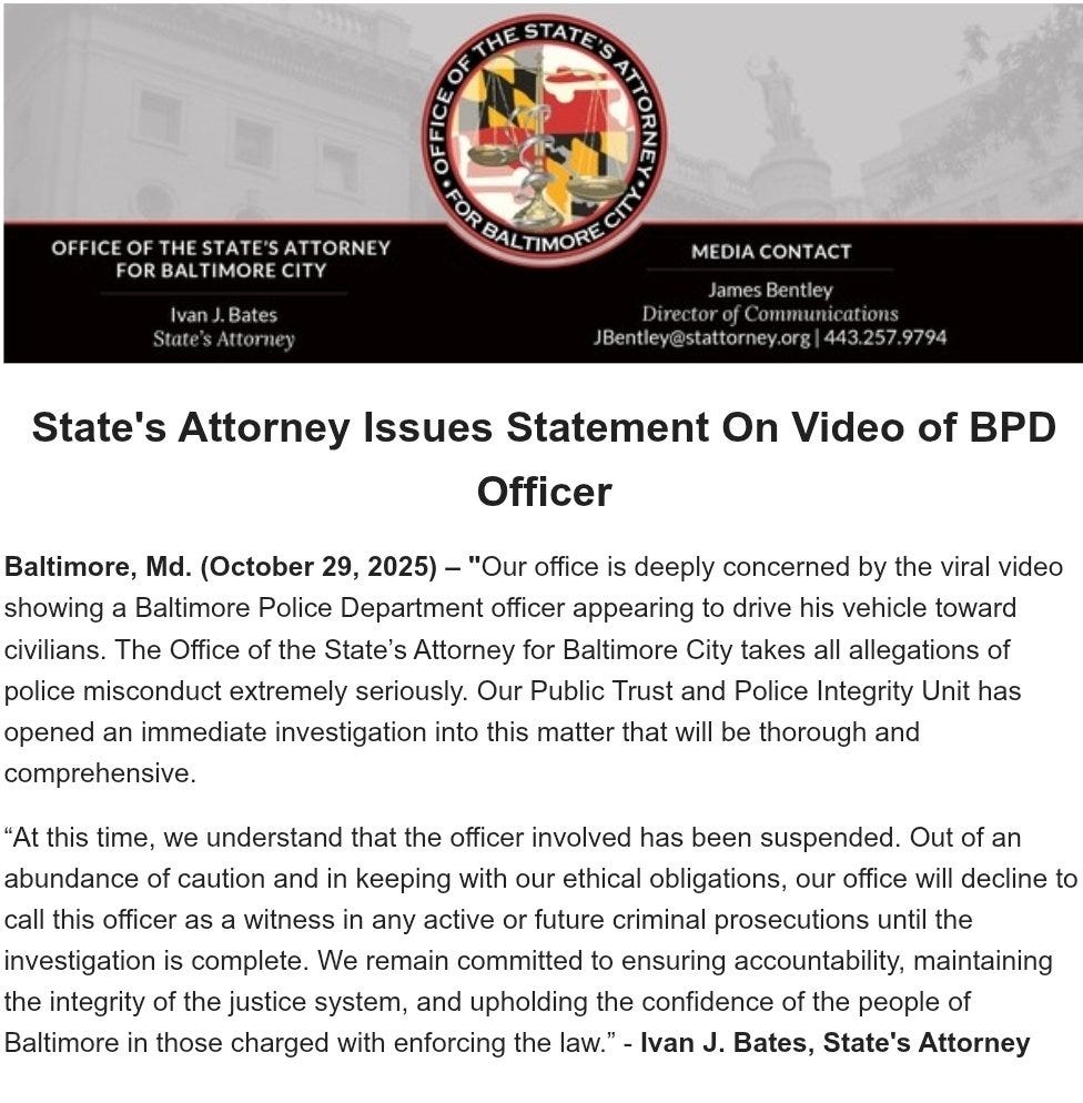 Baltimore, Md. (October 29, 2025) – "Our office is deeply concerned by the viral video showing a Baltimore Police Department officer appearing to drive his vehicle toward civilians. The Office of the State’s Attorney for Baltimore City takes all allegations of police misconduct extremely seriously. Our Public Trust and Police Integrity Unit has opened an immediate investigation into this matter that will be thorough and comprehensive.

“At this time, we understand that the officer involved has been suspended. Out of an abundance of caution and in keeping with our ethical obligations, our office will decline to call this officer as a witness in any active or future criminal prosecutions until the investigation is complete. We remain committed to ensuring accountability, maintaining the integrity of the justice system, and upholding the confidence of the people of Baltimore in those charged with enforcing the law.” - Ivan J. Bates, State's Attorney