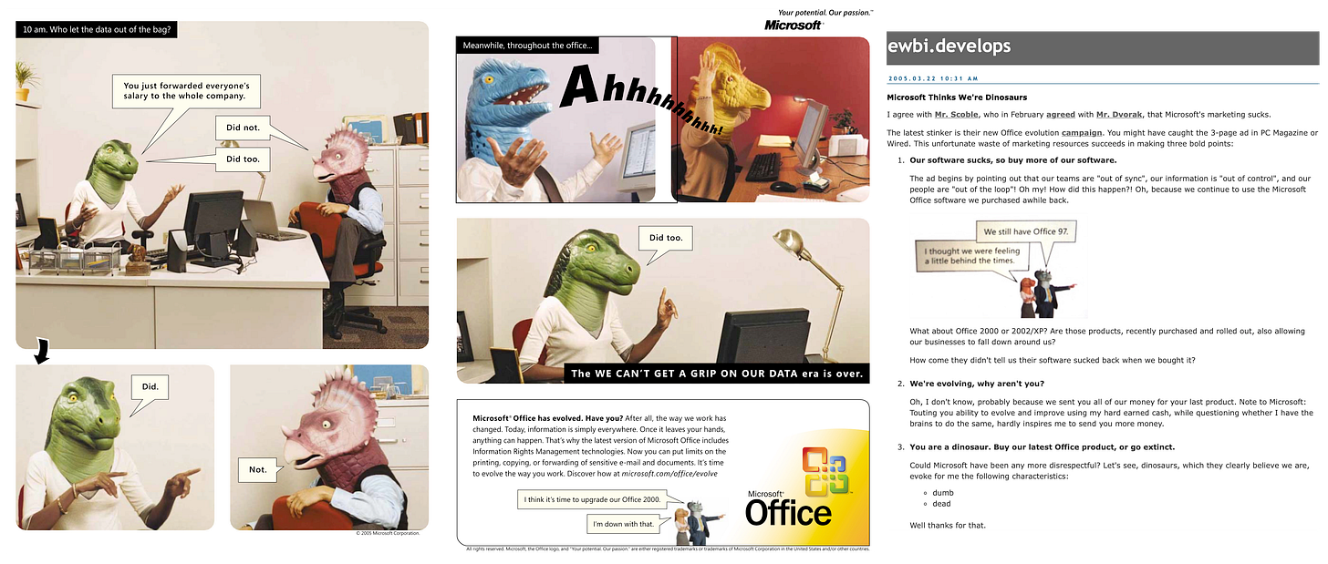 On the left is an advertisement featuring people talking about work with Dinosaur heads. The copy reads "Microsoft® Office has evolved. Have vou? After all. the wav we work has changed. Today, information is simply everywhere. Once it leaves your hands, anything can happen. That's why the latest version of Microsoft Office includes Information Rights Management technologies. Now you can put limits on the printing, copying, or forwarding of sensitive e-mail and documents. It's time to evolve the way you work. Discover how at microsoft.com/office/evolve I think it's time to upqrade our Office 2000. I'm down with that". To the right is a blog post critical of the ads, reading: Microsoft Thinks We're Dinosaurs I agree with Mr. Scoble, who in February agreed with Mr. Dvorak, that Microsoft's marketing sucks. The latest stinker is their new Office evolution campaign. You might have caught the 3-page ad in PC Magazine or Wired. This unfortunate waste of marketing resources succeeds in making three bold points: 1. Our software sucks, so buy more of our software. The ad begins by pointing out that our teams are "out of sync", our information is "out of control", and our people are "out of the loop"! Oh my! How did this happen?! Oh, because we continue to use the Microsoft Office software we purchased awhile back. We still have Office 97. I thought we were feeling a little behind the times. What about Office 2000 or 2002/XP? Are those products, recently purchased and rolled out, also allowing our businesses to fall down around us? How come they didn't tell us their software sucked back when we bought it? 2. We're evolving, why aren't you? Oh, I don't know, probably because we sent you all of our money for your last product. Note to Microsoft: Touting you ability to evolve and improve using my hard earned cash, while questioning whether I have the brains to do the same, hardly inspires me to send you more money. 3. You are a dinosaur. Buy our latest Office product, or go extinct. Could Microsoft have been any more disrespectful? Let's see, dinosaurs, which they clearly believe we are, evoke for me the following characteristics: o dumb o dead Well thanks for that. On the left is an advertisement featuring people talking about work with Dinosaur heads. The copy reads "Microsoft® Office has evolved. Have vou? After all. the wav we work has changed. Today, information is simply everywhere. Once it leaves your hands, anything can happen. That's why the latest version of Microsoft Office includes Information Rights Management technologies. Now you can put limits on the printing, copying, or forwarding of sensitive e-mail and documents. It's time to evolve the way you work. Discover how at microsoft.com/office/evolve I think it's time to upqrade our Office 2000. I'm down with that". To the right is a blog post critical of the ads, reading: Microsoft Thinks We're Dinosaurs I agree with Mr. Scoble, who in February agreed with Mr. Dvorak, that Microsoft's marketing sucks. The latest stinker is their new Office evolution campaign. You might have caught the 3-page ad in PC Magazine or Wired. This unfortunate waste of marketing resources succeeds in making three bold points: 1. Our software sucks, so buy more of our software. The ad begins by pointing out that our teams are "out of sync", our information is "out of control", and our people are "out of the loop"! Oh my! How did this happen?! Oh, because we continue to use the Microsoft Office software we purchased awhile back. We still have Office 97. I thought we were feeling a little behind the times. What about Office 2000 or 2002/XP? Are those products, recently purchased and rolled out, also allowing our businesses to fall down around us? How come they didn't tell us their software sucked back when we bought it? 2. We're evolving, why aren't you? Oh, I don't know, probably because we sent you all of our money for your last product. Note to Microsoft: Touting you ability to evolve and improve using my hard earned cash, while questioning whether I have the brains to do the same, hardly inspires me to send you more money. 3. You are a dinosaur. Buy our latest Office product, or go extinct. Could Microsoft have been any more disrespectful? Let's see, dinosaurs, which they clearly believe we are, evoke for me the following characteristics: o dumb o dead Well thanks for that.