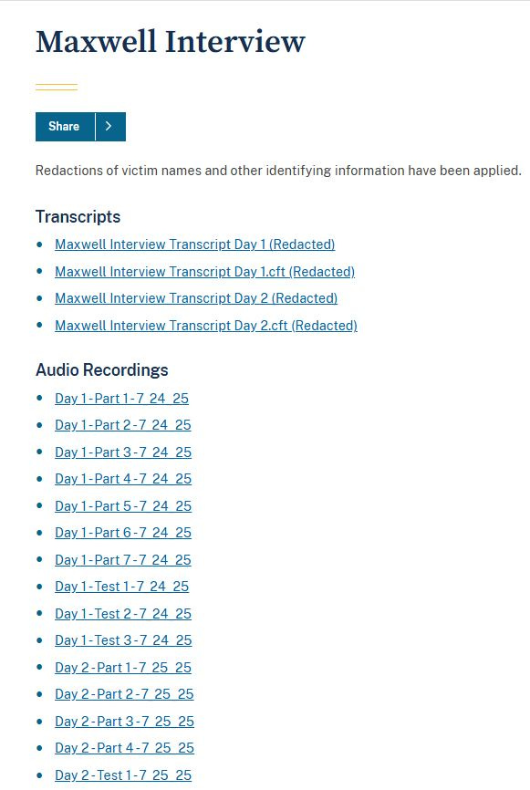 May be an image of text that says 'Maxwell Interview Share Redactions of victim names and other identifying information have been applied. Transcripts Maxwell Interview Transcript Day (Redacted) Maxwell Interview Transcript Day 1.cft (Redacted) Maxwell Interview Transcript Day 2 (Redacted) Maxwell Interview Transcript Day 2.cft (Redacted) Audio Recordings Day -Part 1-7 24 25 ay1-Part2-7 24 25 -Part 3-7 24 25 1-Part 4-7 24 25 Day1-Part5-7 24 25 Day1-Part6-7 24 25 Day -Part 7-7 24 25 Day1-Test1-72 1-Test1- 24 25 Day1-Test2-724? 2-7 24 25 ay1-Test3-7 24 Day2-Part1-72 25 25 Day2-Part2-7 25 25 Day2-Part3-72 25 25 Day Day2-Part4-72525 -Part 4-7 25 25 Day2-Test1-7 Day_2- 25 25'