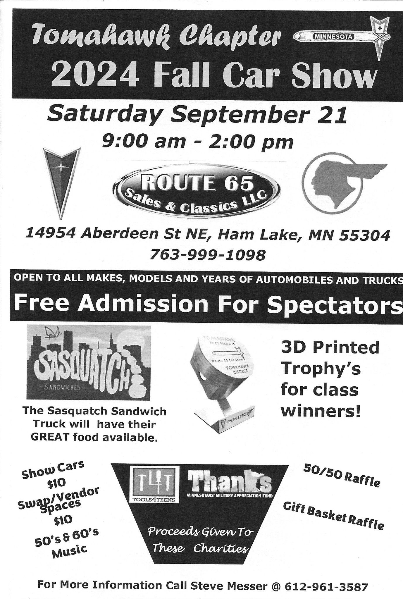 May be an image of car and text that says 'MINNESOTA Tomahawk Chapter 2024 Fall Car Show Saturday September 21 9:00 am 2:00 pm ROUTE 65 Sales & Classics LLC 14954 Aberdeen St NE, Ham Lake, MN 55304 763-999-1098 OPEN TO ALL MAKES, MODELS AND YEARS OF AUTOMOBILES AND TRUCKS Free Admission For Spectators TOmAИbHK CHARCE STSWUAICHA The Sasquatch Sandwich Truck will have their GREAT food available. 3D Printed Trophy's for class winners! Show Cars $10 Swap/Vendor spaces $10 50's8 50's$60's 60's Music Thanks MIMNESOTANS MILITARY PRECIATION FUND TOOLS4TEENS 50/50Raffle 50/50 Raffle Proceeds GivenTo These Charities Gift Basket Raffle For More Information Call Steve Messer @ 612-961-3587'