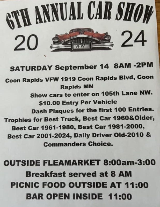 May be an image of car and text that says '6TH ANNUAL CAR SHOW 20 24 VEW) VFW 8AM -2PM SATURDAY September 14 Coon Rapids VFW 1919 Coon Rapids Blvd, Coon Rapids MN Show cars to enter on 105th Lane NW. $10.00 Entry Per Vehicle Dash Plaques for the first 100 Entries. Trophies for Best Truck, Best Car 1960&0lder, Best Car 1961-1980, Best Car 1981-2000, Best Car 2001-2024, Daily Driver Old-2010 Commanders Choice. OUTSIDE FLEAMARKET 8:00am-3:00 Breakfast served at 8 AM PICNIC FOOD OUTSIDE AT 11:00 BAR OPEN INSIDE 11:00'