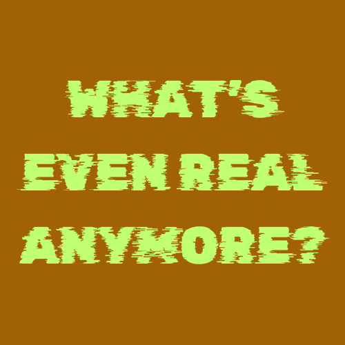 What's Even REAL Anymore?