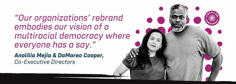 “Our organization’s rebrand embodies our vision of a multiracial democracy where everyone has a say.” Analilia Mejia & DaMareo Cooper, Co-Executive Directors