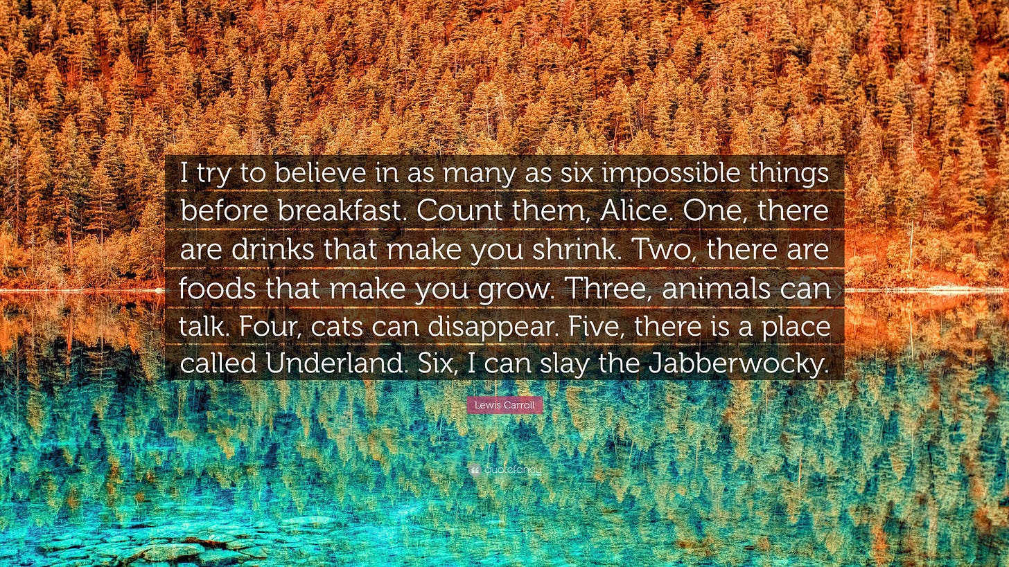 Lewis Carroll Quote: “I try to believe in as many as six impossible things  before breakfast. Count them, Alice. One, there are drinks that...”