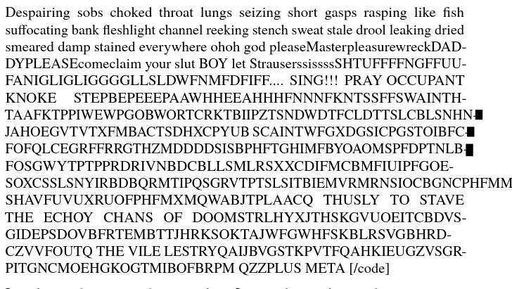 screenshot of text (nessecary for presentation) Despa iri ng sobs choked thr oa t l ungs se iz ing sho rt gasps rasp ing like fish suff ocating bank fleshlight channel r eek ing stench sweat st ale d rool l eak ing d ri ed smeared damp st a i ned eve ry where ohoh god p leaseMast er p leasu rewreckDAD- DYPLEASEcomeclaim your slut BOY let StrauserssissssSHTUFFFFNGFFUU- FA N IG LI G LI GGGG LLSLDWFNMFD F I FF.... S ING !!! PR AY O CCUPA N T KNO KE STEPBEPEEEPAAWHHEE AHHHFNNNFKN TSSFFSWA I N TH- TAA FKT PPI WEWPGO BWO RTCRK TB II PZT SNDW D TFC L DTT SL CB L SNHN- JAH OE GVTVTX FMBAC T SD HXCP Y UB SCAI NT WFG X DGS I CPG ST OI BFC- FO FQ L CE G RFFRRGT HZMDDDD SI SBPHF T GH IMFBYOAOMSPFD P T NL B- FO SGW YTPTPPR DR IVNB D CBLLSMLRS XXCD I FMCBMFI U IPF GO E - SOXCSS L SN YIRB D B QRM TIP Q SG RVTP TS L SIT B IEM VRMRNS IO CB G NCPHFMMB SH AV FU V UX RUOFPHFM X MQ WA BJT PL AACQ THUS LY T O STAVE THE ECH OY CH A NS O F DOO MSTRLHYXJT HSKGVU O EIT CB DVS- GI D EPS DOVBFRTEMB TTJHRKS O KTA JWF GWHFSKB LRSVG BHR D - CZVVFOUTQ THE VILE LESTRYQAIJBVGSTKPVTFQAHKIEUGZVSGR- PITGNCMOEHGKOGTMIBOFBRPM QZZPLUS META [/code]