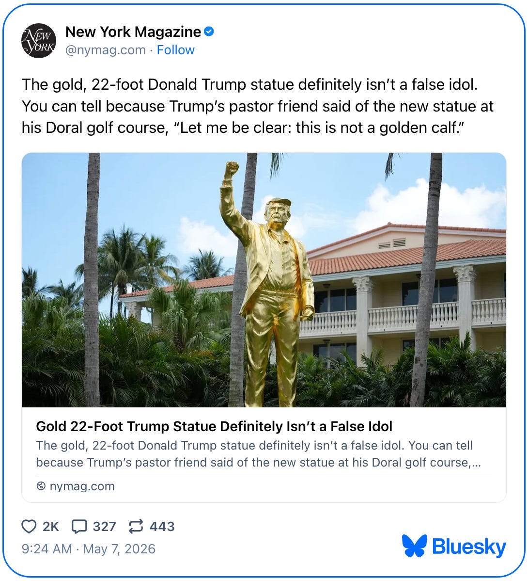 May 7, 2026 New York Magazine Bluesky post reading, "The gold, 22-foot Donald Trump statue definitely isn’t a false idol. You can tell because Trump’s pastor friend said of the new statue at his Doral golf course, “Let me be clear: this is not a golden calf.” The post links to an article titled "Gold 22-Foot Trump Statue Definitely Isn't a False Idol." May 7, 2026 New York Magazine Bluesky post reading, "The gold, 22-foot Donald Trump statue definitely isn’t a false idol. You can tell because Trump’s pastor friend said of the new statue at his Doral golf course, “Let me be clear: this is not a golden calf.” The post links to an article titled "Gold 22-Foot Trump Statue Definitely Isn't a False Idol."