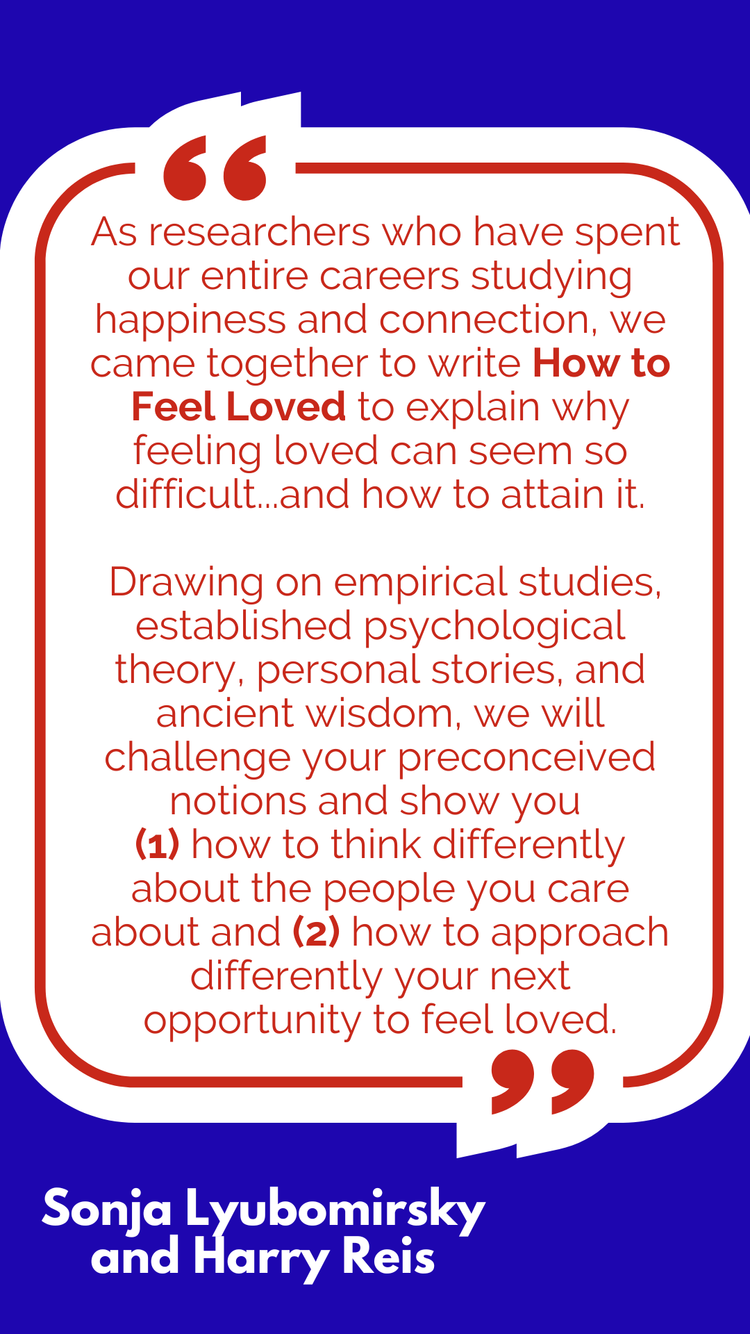 “As researchers who have spent our entire careers studying happiness and connection, respectively, we came together to write How to Feel Loved to explain why feeling loved can seem so difficult, eluding even one’s most sincere efforts, and how to attain it. Drawing on empirical studies, established psychological theory, personal stories, and ancient wisdom, we will challenge your preconceived notions and show you (1) how to think differently about the people you care about and (2) how to approach differently your next opportunity to feel loved,” said Sonja Lyubomirsky and Harry Reis. “As researchers who have spent our entire careers studying happiness and connection, respectively, we came together to write How to Feel Loved to explain why feeling loved can seem so difficult, eluding even one’s most sincere efforts, and how to attain it. Drawing on empirical studies, established psychological theory, personal stories, and ancient wisdom, we will challenge your preconceived notions and show you (1) how to think differently about the people you care about and (2) how to approach differently your next opportunity to feel loved,” said Sonja Lyubomirsky and Harry Reis.