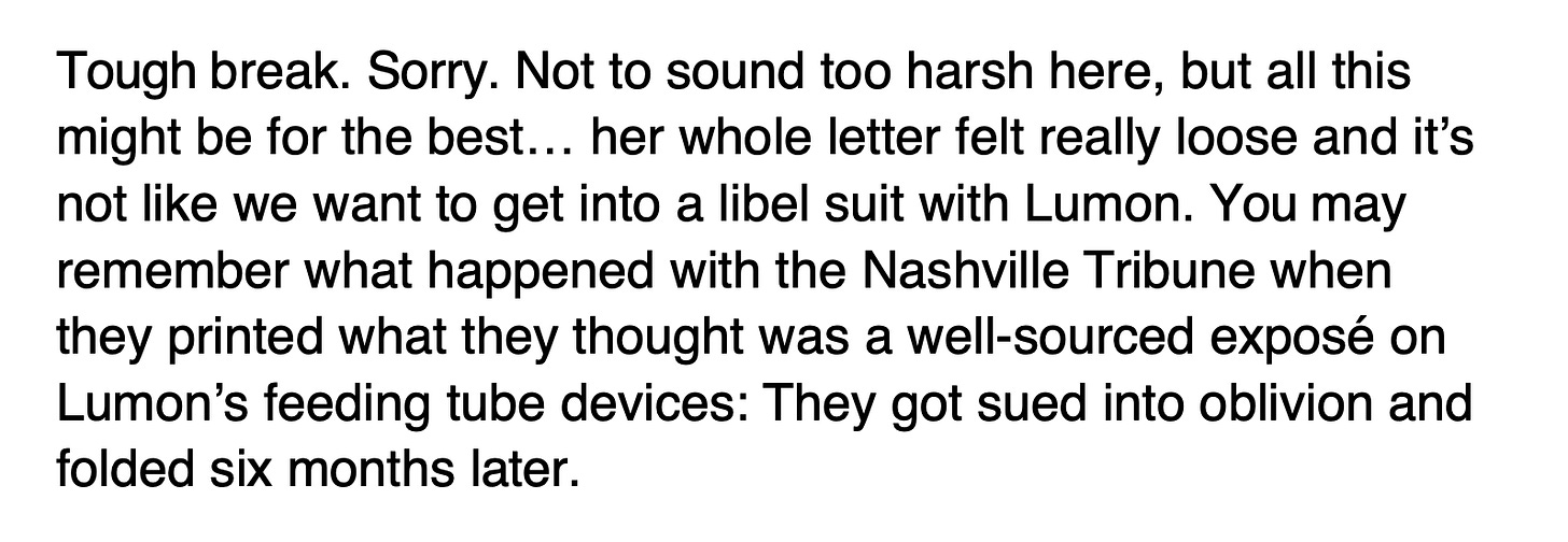 An excerpt from The Lexington Letter that reads: It reads: Tough break. Sorry. Not to sound too harsh here, but all this might be for the best…her whole letter felt really loose and it’s not like we want to get into a libel suit with Lumon. You may remember what happened with the Nashville Tribune when they printed what they thought was a well-sourced exposé on Lumon’s feeding tube devices: They got sued into oblivion and folded six months later. An excerpt from The Lexington Letter that reads: It reads: Tough break. Sorry. Not to sound too harsh here, but all this might be for the best…her whole letter felt really loose and it’s not like we want to get into a libel suit with Lumon. You may remember what happened with the Nashville Tribune when they printed what they thought was a well-sourced exposé on Lumon’s feeding tube devices: They got sued into oblivion and folded six months later.
