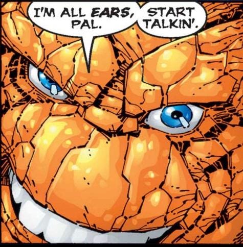 Extreme close up of Fantastic Four's The Thing's face. His blue eyes practically sparkle and his smile shows gleeming white teeth.
"I'm all EARS, pal. Start talkin'." Extreme close up of Fantastic Four's The Thing's face. His blue eyes practically sparkle and his smile shows gleeming white teeth.
"I'm all EARS, pal. Start talkin'."