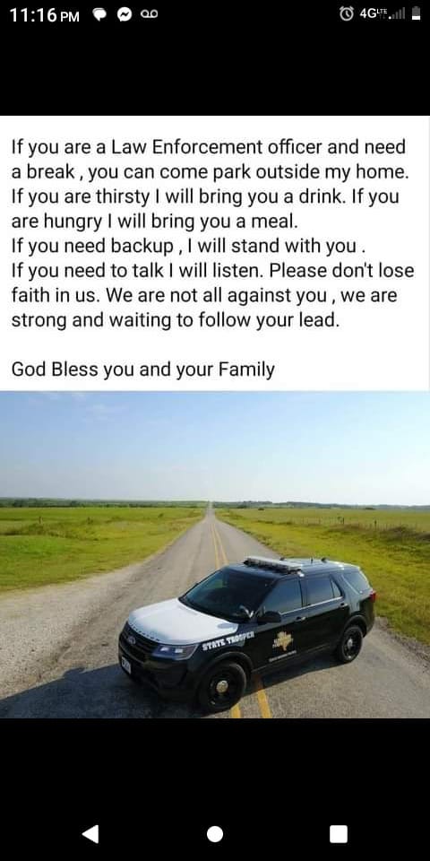 May be an image of car and text that says '11:16 PM If you are a Law Enforcement officer and need a break you can come park outside my home. If you are thirsty will bring you drink. If you are hungry will bring you a meal. If you need backup will stand with you. If you need to talk| will listen. Please don't lose faith in us. We are not all against you we are strong and waiting to follow your lead. God Bless you and your Family STATE TROSPER'