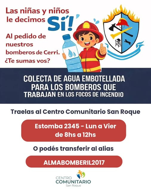 Puede ser una imagen de texto que dice "Las niñas y niños le decimos Si!' AI pedido de nuestros bomberos de Cerri. ¿Te sumas vos? COLECTA DE AGUA EMBOTELLADA PARA LOS BOMBEROS QUE TRABAJAN EN LOS FOCOS DE INCENDIO Traelas al Centro Comunitario San Roque Estomba 2345 Lun α Vier de 8hs α 12hs O podés transferir al alias ALMABOMBERIL2017 CENTRO COMUNITARIO San Roque" Puede ser una imagen de texto que dice "Las niñas y niños le decimos Si!' AI pedido de nuestros bomberos de Cerri. ¿Te sumas vos? COLECTA DE AGUA EMBOTELLADA PARA LOS BOMBEROS QUE TRABAJAN EN LOS FOCOS DE INCENDIO Traelas al Centro Comunitario San Roque Estomba 2345 Lun α Vier de 8hs α 12hs O podés transferir al alias ALMABOMBERIL2017 CENTRO COMUNITARIO San Roque"