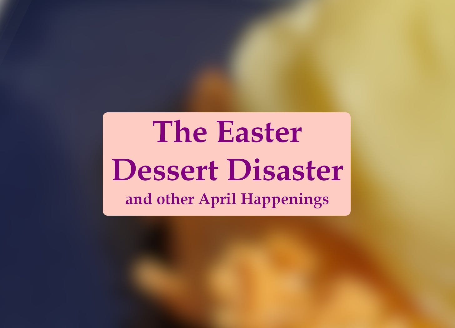 Text reads: The Easter Dessert Disaster and other April happenings. A blurry photo shows something yellow on a blue surface.