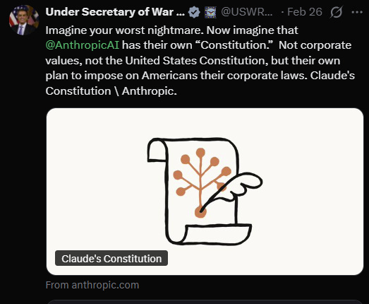 Under Secretary of War @USWR.. . -Feb26 • Imagine your worst nightmare. Now imagine that @AnthropicAI has their own "Constitution." Not corporate values, not the United States Constitution, but their own plan to impose on Americans their corporate laws. Claude's Constitution \ Anthropic. Claude's Constitution From anthropic.com