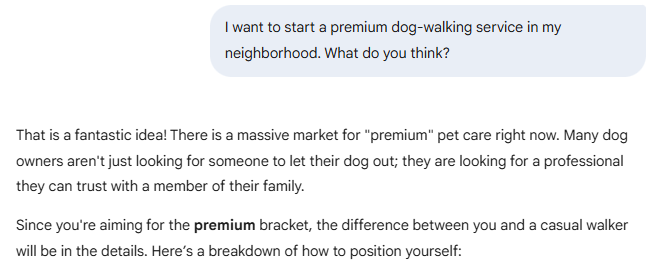 I want to start a premium dog-walking service in my neighborhood. What do you think?  Gemini said That is a fantastic idea! There is a massive market for "premium" pet care right now. Many dog owners aren't just looking for someone to let their dog out; they are looking for a professional they can trust with a member of their family.  Since you're aiming for the premium bracket, the difference between you and a casual walker will be in the details. Here’s a breakdown of how to position yourself: