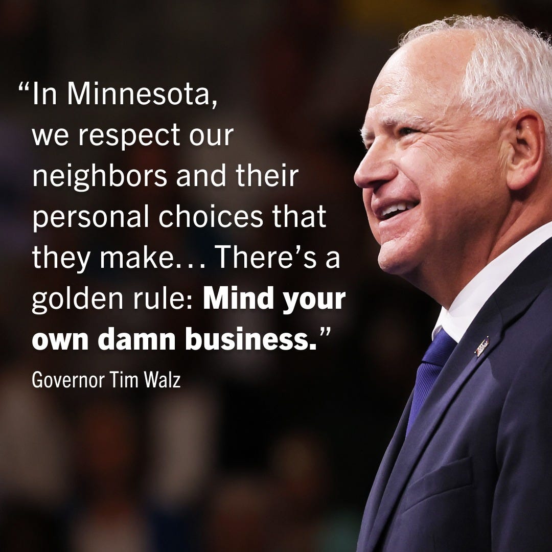 Governor Tim Walz smiling with a quote to the left of him: “In Minnesota, we respect our neighbors and their personal choices that they make... There’s a golden rule: Mind your own damn business.” Governor Tim Walz smiling with a quote to the left of him: “In Minnesota, we respect our neighbors and their personal choices that they make... There’s a golden rule: Mind your own damn business.”