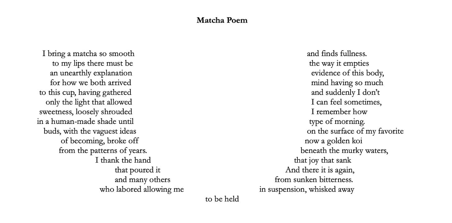 Matcha Poem I bring a matcha so smooth and finds fullness. to my lips there must be the way it empties an unearthly explanation evidence of this body, for how we both arrived mind having so much to this cup, having gathered and suddenly I don’t only the light that allowed I can feel sometimes, sweetness, loosely shrouded I remember how in a human-made shade until type of morning. buds, with the vaguest ideas on the surface of my favorite of becoming, broke off now a golden koi from the patterns of years. beneath the murky waters, I thank the hand that joy that sank that poured it And there it is again, and many others from sunken bitterness. who labored allowing me in suspension, whisked away to be held 2