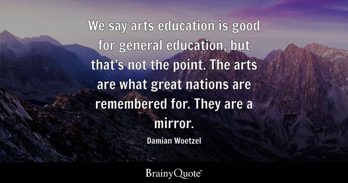 We say arts education is good for general education, but that's not the point. The arts are what great nations are remembered for. They are a mirror.