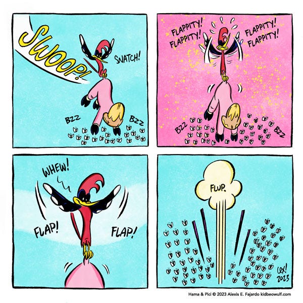 A red-headed woodpecker swoops through the sky. Swoop! Snatch! And grabs a pink pig with a beehive on its head by the tail with its small talons. Bzz! Bzz! The sky is pink as the woodpecker flaps with all its might to lift the pig. Flappity Flappity! Flappity! Flappity! The woodpecker spreads its wings wide. Whew! Flap! Flap! The sky is blue again. Flup! The pig, the woodpecker and the bees plummet to the ground.