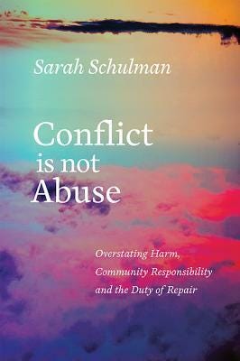 Conflict Is Not Abuse: Overstating Harm, Community Responsibility, and the Duty of Repair by Sarah Schulman Conflict Is Not Abuse: Overstating Harm, Community Responsibility, and the Duty of Repair by Sarah Schulman