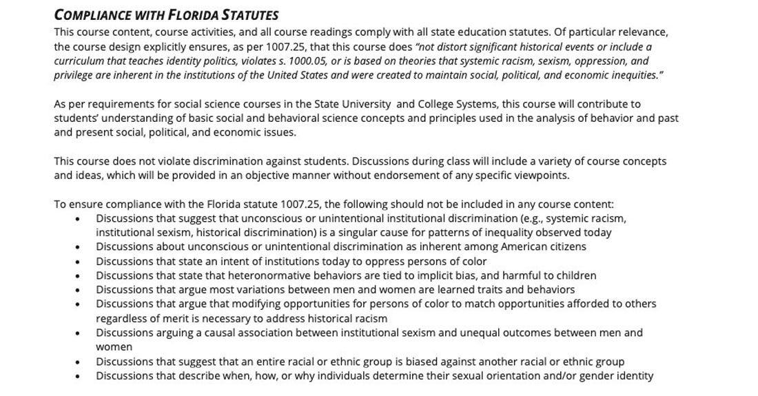 COMPLIANCE WITH FLORIDA STATUTES This course content, course activities, and all course readings comply with all state education statutes. Of particular relevance, the course design explicitly ensures, as per 1007.25, that this course does not distort significant historical events or include a curriculum that teaches identity politics, violates s. 1000.05, or is based on theories that systemic racism, sexism, oppression, and privilege are inherent in the institutions of the United States and were created to maintain social, political, and economic inequities."  As per requirements for social science courses in the State University and College Systems, this course will contribute to students' understanding of basic social and behavioral science concepts and principles used in the analysis of behavior and past and present social, political, and economic issues.  This course does not violate discrimination against students. Discussions during class will include a variety of course concepts and ideas, which will be provided in an objective manner without endorsement of any specific viewpoints.  To ensure compliance with the Florida statute 1007.25, the following should not be included in any course content: • Discussions that suggest that unconscious or unintentional institutional discrimination (e.g., systemic racism, institutional sexism, historical discrimination) is a singular cause for patterns of inequality observed today • Discussions about unconscious or unintentional discrimination as inherent among American citizens • Discussions that state an intent of institutions today to oppress persons of color • Discussions that state that heteronormative behaviors are tied to implicit bias, and harmful to children • Discussions that argue most variations between men and women are learned traits and behaviors • Discussions that argue that modifying opportunities for persons of color to match opportunities afforded to others regardless of merit is necessary to address historical racism • Discussions arguing a causal association between institutional sexism and unequal outcomes between men and women • Discussions that suggest that an entire racial or ethnic group is biased against another racial or ethnic group • Discussions that describe when, how, or why individuals determine their sexual orientation and/or gender identity 