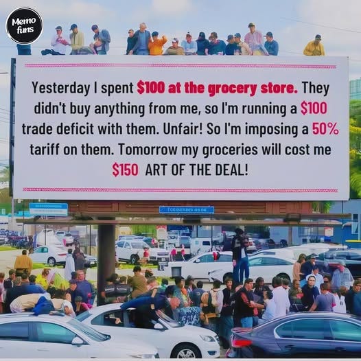 May be an image of 12 people and text that says 'Memo funs Yesterday I spent $100 at the grocery store. They didn't buy anything from me, so I'm running a $100 trade deficit with them. Unfair! So I'm imposing a 50% tariff on them. Tomorrow my groceries will cost me $150 ART OF THE DEAL! OTER FO6.OCh1De10508'