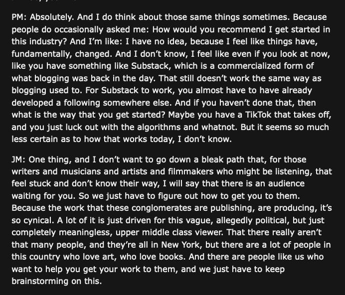 "PM: Absolutely. And I do think about those same things sometimes. Because people do occasionally asked me: How would you recommend I get started in this industry? And I’m like: I have no idea, because I feel like things have, fundamentally, changed. And I don’t know, I feel like even if you look at now, like you have something like Substack, which is a commercialized form of what blogging was back in the day. That still doesn’t work the same way as blogging used to. For Substack to work, you almost have to have already developed a following somewhere else. And if you haven’t done that, then what is the way that you get started? Maybe you have a TikTok that takes off, and you just luck out with the algorithms and whatnot. But it seems so much less certain as to how that works today, I don’t know.  JM: One thing, and I don’t want to go down a bleak path that, for those writers and musicians and artists and filmmakers who might be listening, that feel stuck and don’t know their way, I will say that there is an audience waiting for you. So we just have to figure out how to get you to them. Because the work that these conglomerates are publishing, are producing, it’s so cynical. A lot of it is just driven for this vague, allegedly political, but just completely meaningless, upper middle class viewer. That there really aren’t that many people, and they’re all in New York, but there are a lot of people in this country who love art, who love books. And there are people like us who want to help you get your work to them, and we just have to keep brainstorming on this."