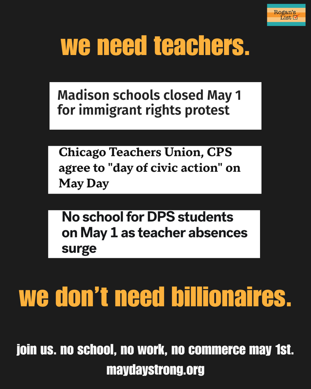 We need teachers. We don't need billionaires. Join us, no school, no work, no commerce may 1st. maydaystrong.org. Between the text are headlines about Madison, Chicago and Durham public schools closing for May Day as teachers call out. THere is also a Rogan's List logo.