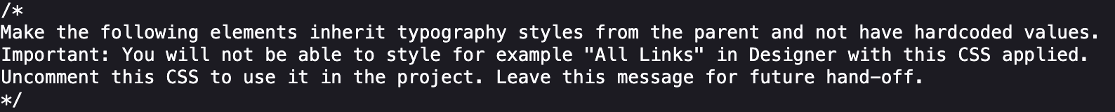 Make the following elements inherit typography styles from the parent and not have hardcoded values.  Important: You will not be able to style for example "All Links" in Designer with this CSS applied. Uncomment this CSS to use it in the project. Leave this message for future hand-off.