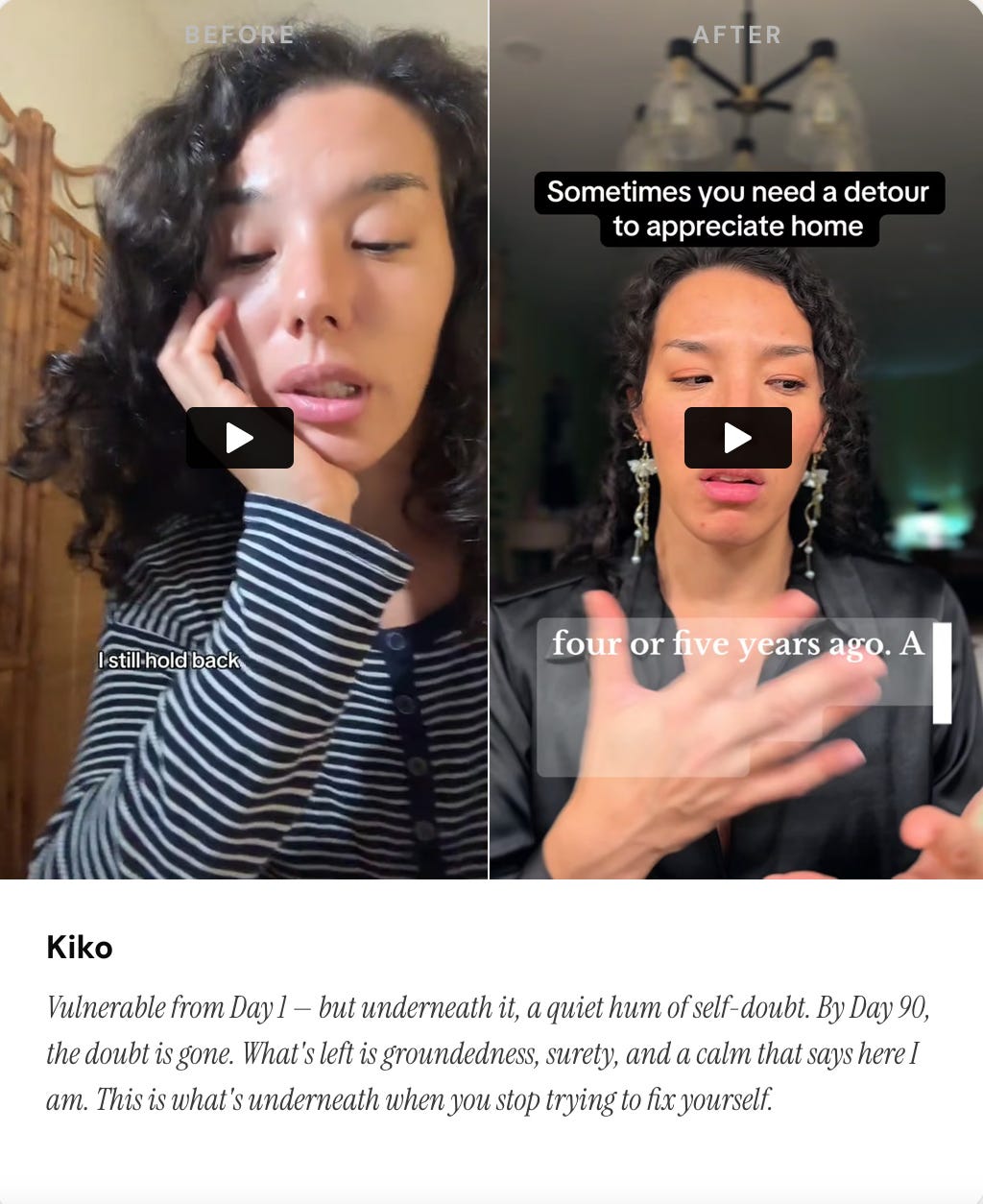 KIKO BEFORE/AFTER IMAGE + caption: Vulnerable from Day 1 — but underneath it, a quiet hum of self-doubt. By Day 90, the doubt is gone. What’s left is groundedness, surety, and a calm that says here I am. This is what’s underneath when you stop trying to fix yourself.