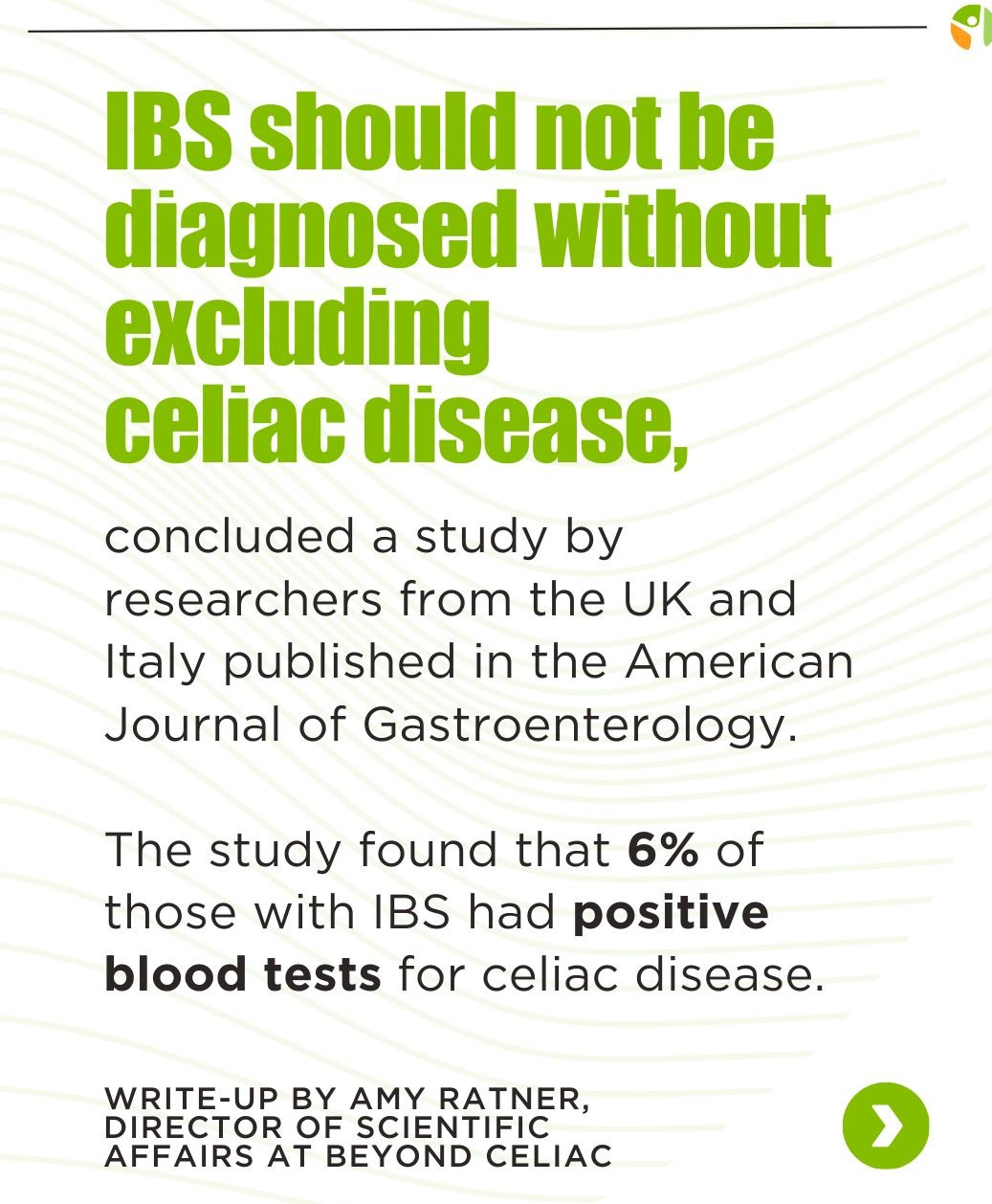 May be an image of text that says 'IBS should not be diagnosed without excluding celiac disease, concluded a study by researchers from the UK and Italy published in the American Journal of Gastroenterology. of The study found that 6% those with IBS had positive blood tests for celiac disease. WRITE-UP BY AMY RATNER, DIRECTOR OF SCIENTIFIC AFFAIRS AT BEYOND CELIAC'