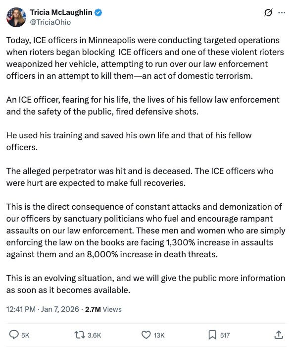   Tricia McLaughlin    @TriciaOhio  ·  37m  Today, ICE officers in Minneapolis were conducting targeted operations when rioters began blocking  ICE officers and one of these violent rioters weaponized her vehicle, attempting to run over our law enforcement officers in an attempt to kill them—an act of domestic terrorism. An ICE officer, fearing for his life, the lives of his fellow law enforcement and the safety of the public, fired defensive shots.  He used his training and saved his own life and that of his fellow officers.  The alleged perpetrator was hit and is deceased. The ICE officers who were hurt are expected to make full recoveries.   This is the direct consequence of constant attacks and demonization of our officers by sanctuary politicians who fuel and encourage rampant assaults on our law enforcement. These men and women who are simply enforcing the law on the books are facing 1,300% increase in assaults against them and an 8,000% increase in death threats.  This is an evolving situation, and we will give the public more information as soon as it becomes available.