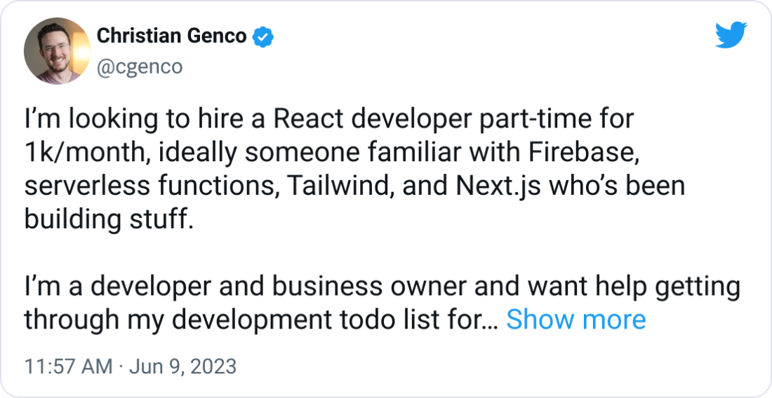 Christian Genco @cgenco Iβm looking to hire a React developer part-time for 1k/month, ideally someone familiar with Firebase, serverless functions, Tailwind, and Next.js whoβs been building stuff. Iβm a developer and business owner and want help getting through my development todo list for http://fileinbox.com (to support ~1k customers), http://thevideoclipper.com, and some side projects like http://attaboy.ai and other stuff at http://gen.co. If you know anyone please send them my way! Christian Genco @cgenco Iβm looking to hire a React developer part-time for 1k/month, ideally someone familiar with Firebase, serverless functions, Tailwind, and Next.js whoβs been building stuff. Iβm a developer and business owner and want help getting through my development todo list for http://fileinbox.com (to support ~1k customers), http://thevideoclipper.com, and some side projects like http://attaboy.ai and other stuff at http://gen.co. If you know anyone please send them my way!