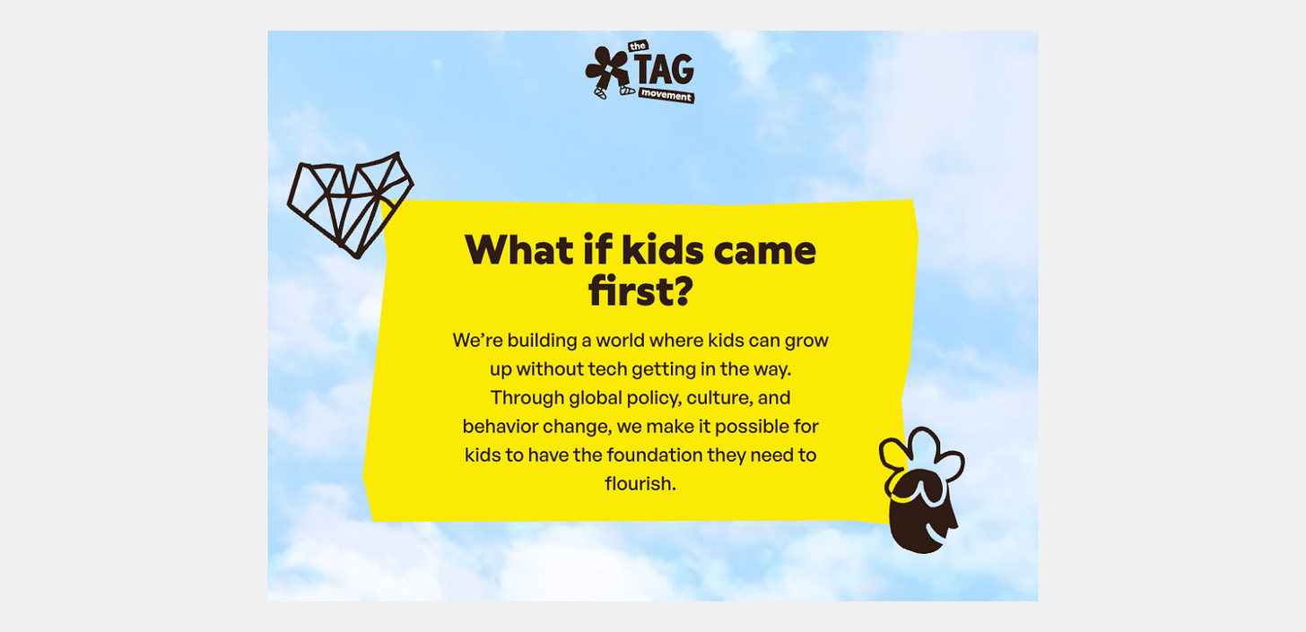 Screenshot of The TAG Movement website with the headline “What if kids came first?” A large yellow panel states that the organization seeks to help children grow up without technology getting in the way through global policy, cultural, and behavioral change. The page has a light blue sky background with illustrated figures and the TAG Movement logo. Screenshot of The TAG Movement website with the headline “What if kids came first?” A large yellow panel states that the organization seeks to help children grow up without technology getting in the way through global policy, cultural, and behavioral change. The page has a light blue sky background with illustrated figures and the TAG Movement logo.