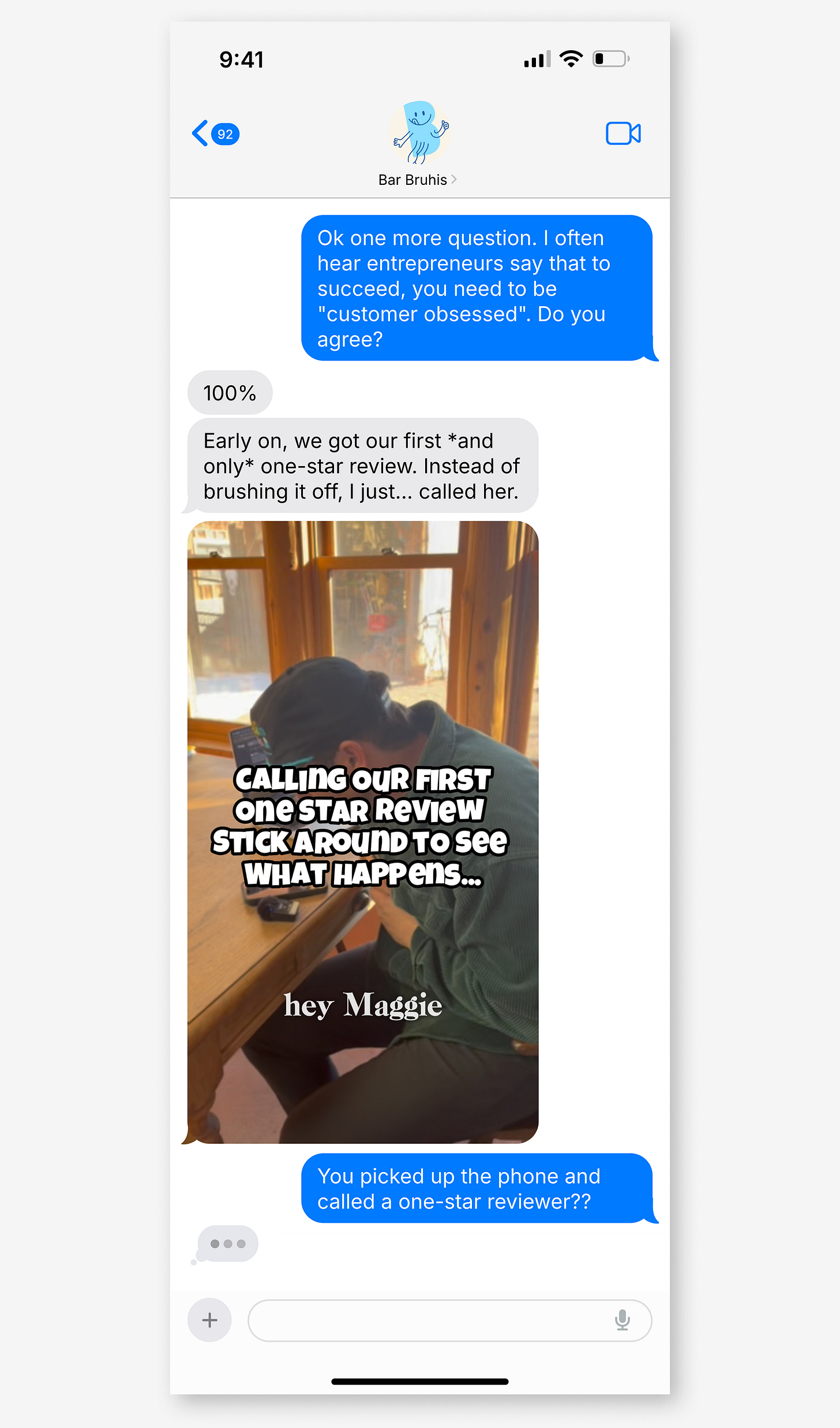 iMessage with Bar Bruhis. Blue: "I often hear entrepreneurs say to succeed you need to be customer obsessed. Do you agree?" Grey: "100%" "Early on, we got our first and only one-star review. Instead of brushing it off, I just called her." Video: "CALLING OUR FIRST One STAR Review STICK AROUND TO see WHAT HAPPens" "hey Maggie." Blue: "You picked up the phone and called a one-star reviewer?" iMessage with Bar Bruhis. Blue: "I often hear entrepreneurs say to succeed you need to be customer obsessed. Do you agree?" Grey: "100%" "Early on, we got our first and only one-star review. Instead of brushing it off, I just called her." Video: "CALLING OUR FIRST One STAR Review STICK AROUND TO see WHAT HAPPens" "hey Maggie." Blue: "You picked up the phone and called a one-star reviewer?"