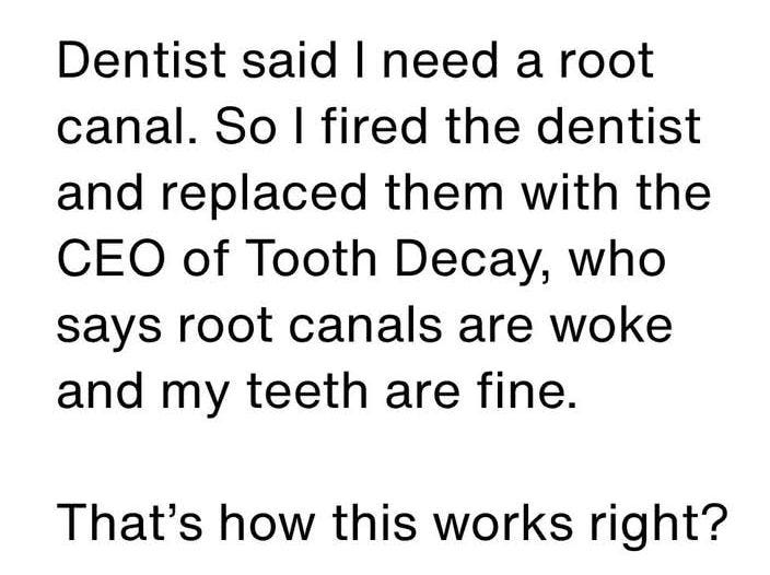 May be an image of text that says 'Dentist said I need a root canal. So I fired the dentist and replaced them with the CEO of Tooth Decay, who says root canals are woke and my teeth are fine. That's how this works right?'