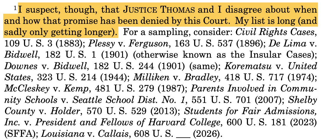 —————— 1 I suspect, though, that JUSTICE THOMAS and I disagree about when and how that promise has been denied by this Court. My list is long (and sadly only getting longer). For a sampling, consider: Civil Rights Cases, 109 U. S. 3 (1883); Plessy v. Ferguson, 163 U. S. 537 (1896); De Lima v. Bidwell, 182 U. S. 1 (1901) (otherwise known as the Insular Cases); Downes v. Bidwell, 182 U. S. 244 (1901) (same); Korematsu v. United States, 323 U. S. 214 (1944); Milliken v. Bradley, 418 U. S. 717 (1974); McCleskey v. Kemp, 481 U. S. 279 (1987); Parents Involved in Commu- nity Schools v. Seattle School Dist. No. 1, 551 U. S. 701 (2007); Shelby County v. Holder, 570 U. S. 529 (2013); Students for Fair Admissions, Inc. v. President and Fellows of Harvard College, 600 U. S. 181 (2023) (SFFA); Louisiana v. Callais, 608 U. S. ___ (2026). —————— 1 I suspect, though, that JUSTICE THOMAS and I disagree about when and how that promise has been denied by this Court. My list is long (and sadly only getting longer). For a sampling, consider: Civil Rights Cases, 109 U. S. 3 (1883); Plessy v. Ferguson, 163 U. S. 537 (1896); De Lima v. Bidwell, 182 U. S. 1 (1901) (otherwise known as the Insular Cases); Downes v. Bidwell, 182 U. S. 244 (1901) (same); Korematsu v. United States, 323 U. S. 214 (1944); Milliken v. Bradley, 418 U. S. 717 (1974); McCleskey v. Kemp, 481 U. S. 279 (1987); Parents Involved in Commu- nity Schools v. Seattle School Dist. No. 1, 551 U. S. 701 (2007); Shelby County v. Holder, 570 U. S. 529 (2013); Students for Fair Admissions, Inc. v. President and Fellows of Harvard College, 600 U. S. 181 (2023) (SFFA); Louisiana v. Callais, 608 U. S. ___ (2026).