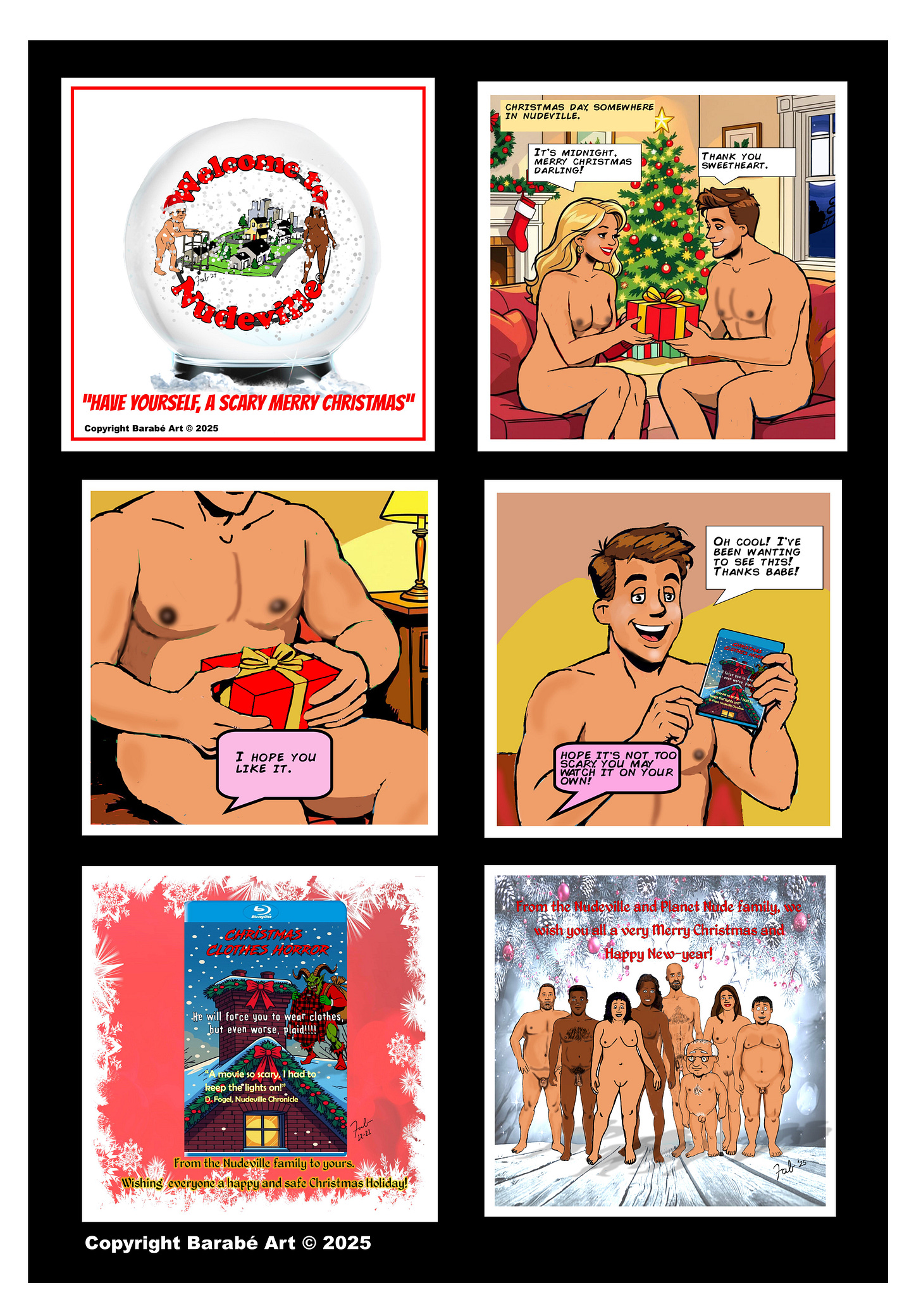 Welcome to Nudeville – “Have Yourself a Scary Merry Christmas”  Panel 1: Title card styled like a snow globe reading “Welcome to Nudeville,” with nude residents posed around a miniature city inside the globe. A subtitle below reads, “Have yourself a scary merry Christmas.”  Panel 2: Christmas Day somewhere in Nudeville. A nude couple sits together on a couch in front of a decorated Christmas tree. The woman smiles and holds out a wrapped gift toward the man, saying, “It’s midnight. Merry Christmas, darling!” The man replies, “Thank you, sweetheart.”  Panel 3: Close-up of the man’s lap as he holds the wrapped present. A pink speech bubble pointing off-frame toward the woman says, “I hope you like it.”  Panel 4: The man, still nude and sitting on the couch, holds up a Blu-ray case with an excited grin and says, “Oh cool! I’ve been wanting to see this! Thanks babe!” A pink speech bubble from the woman adds, “Hope it’s not too scary! You may watch it on your own!”  Panel 5: A stylized image of the movie cover titled Christmas Clothes Horror, showing a festive but ominous design with text suggesting forced clothing and holiday terror. A caption below reads, “From the Nudeville family to yours, wishing everyone a happy and safe Christmas holiday.”  Panel 6: Final group image of Nudeville residents standing nude together in a wintery, festive scene. Text reads, “From the Nudeville and Planet Nude family, we wish you all a very Merry Christmas and Happy New Year!”