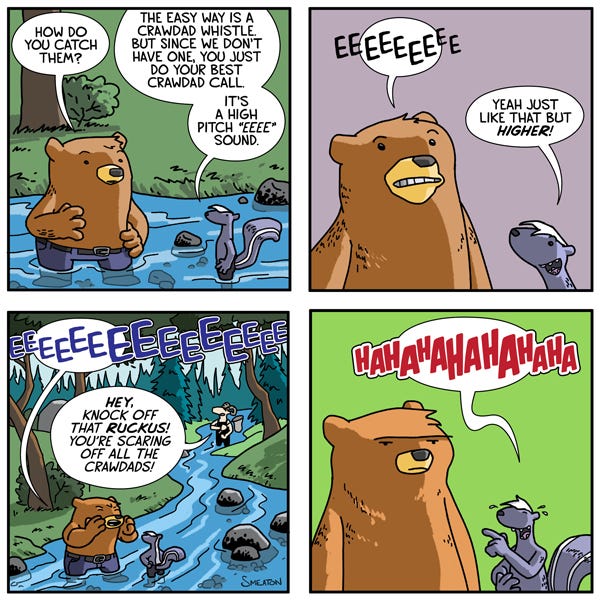 A brown bear and a skunk are standing in a river. The bear asks the skunk how they should catch the crawdads. The skunk says they need to make crawdad sounds to attract them. The Bear says, “Eee Eee Eee!” The skunk says that it should be higher. The bear says, “EEE EEE EEE!” A man fishing down the river tells them to quiet down because they are scaring away the crawdads. The skunk starts laughing.