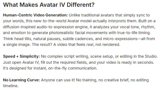 What Makes Avatar IV Different? Human-Centric Video Generation: Unlike traditional avatars that simply sync to your words, this new-to-the-world Avatar model actually interprets them. Built on a diffusion-inspired audio-to-expression engine, it analyzes your vocal tone, rhythm, and emotion to generate photorealistic facial movements with true-to-life timing. Think head tilts, natural pauses, subtle cadences, and micro-expressions—all from a single image. The result? A video that feels real, not rendered. Speed + Simplicity: No complex script writing, scene setup, or editing in the Studio. Just open Avatar IV, fill out the required fields, and your video is ready in seconds. It’s designed for instant, on-the-fly communication. No Learning Curve: Anyone can use it! No training, no creative brief, no editing timeline. What Makes Avatar IV Different? Human-Centric Video Generation: Unlike traditional avatars that simply sync to your words, this new-to-the-world Avatar model actually interprets them. Built on a diffusion-inspired audio-to-expression engine, it analyzes your vocal tone, rhythm, and emotion to generate photorealistic facial movements with true-to-life timing. Think head tilts, natural pauses, subtle cadences, and micro-expressions—all from a single image. The result? A video that feels real, not rendered. Speed + Simplicity: No complex script writing, scene setup, or editing in the Studio. Just open Avatar IV, fill out the required fields, and your video is ready in seconds. It’s designed for instant, on-the-fly communication. No Learning Curve: Anyone can use it! No training, no creative brief, no editing timeline.