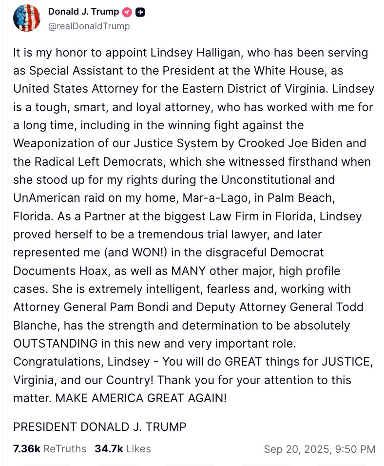   It is my honor to appoint Lindsey Halligan, who has been serving as Special Assistant to the President at the White House, as United States Attorney for the Eastern District of Virginia. Lindsey is a tough, smart, and loyal attorney, who has worked with me for a long time, including in the winning fight against the Weaponization of our Justice System by Crooked Joe Biden and the Radical Left Democrats, which she witnessed firsthand when she stood up for my rights during the Unconstitutional and UnAmerican raid on my home, Mar-a-Lago, in Palm Beach, Florida. As a Partner at the biggest Law Firm in Florida, Lindsey proved herself to be a tremendous trial lawyer, and later represented me (and WON!) in the disgraceful Democrat Documents Hoax, as well as MANY other major, high profile cases. She is extremely intelligent, fearless and, working with Attorney General Pam Bondi and Deputy Attorney General Todd Blanche, has the strength and determination to be absolutely OUTSTANDING in this new and very important role. Congratulations, Lindsey - You will do GREAT things for JUSTICE, Virginia, and our Country! Thank you for your attention to this matter. MAKE AMERICA GREAT AGAIN!
