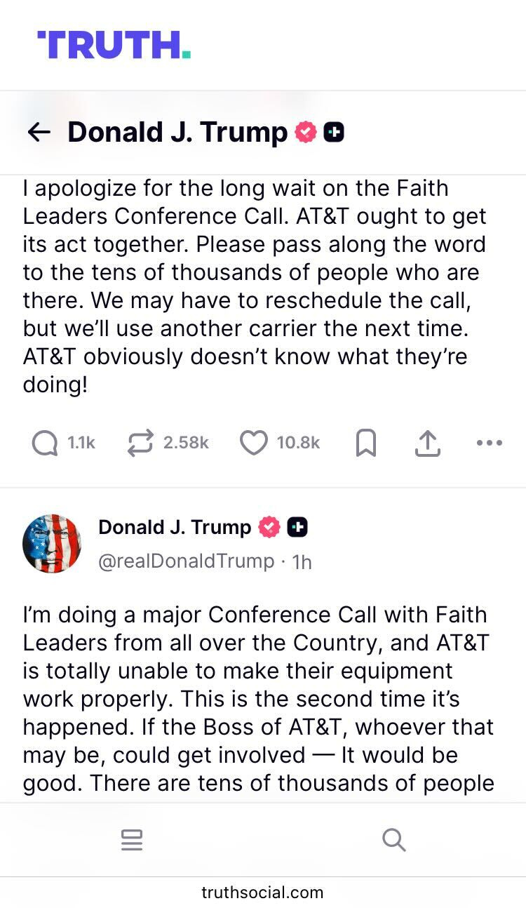  'TRUTH. +ト ← Donald J. Trump →→ I apologize for the long wait on the Faith Leaders Conference Call. AT&T ought to get its act together. Please pass along the word to the tens of thousands of people who are there. We may have to reschedule the call, but we'll use another carrier the next time. AT&T obviously doesn't know what they're doing! 1.1k2.58k 10.8k ດ ↑ ... Donald J. Trump + @realDonaldTrump • 1h I'm doing a major Conference Call with Faith Leaders from all over the Country, and AT&T is totally unable to make their equipment work properly. This is the second time it's happened. If the Boss of AT&T, whoever that may be, could get involved - It would be good. There are tens of thousands of people truthsocial.com