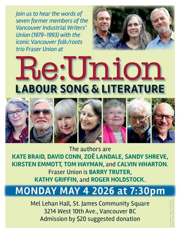May be an image of text that says 'Join us to hear the words of seven former members of the Vancouver Industrial Writers' Union (1979-1993) with the iconic Vancouver folk/roots trio Fraser Union at Re:Union LABOUR SONG & LITERATURE The authors are KATE BRAID, DAVID CONN, ZOE LANDALE SANDY SHREVE, KIRSTEN EMMTT, TOM WAYMAN, and CALVIN WHARTON. Fraser Union is BARRY TRUTER, KATHY GRIFFIN, and ROGER HOLDSTOCK. MONDAY MAY 4 2026 at 7:30pm Mel Lehan Hall, St. James Community Square 3214 West 10th Ave., Vancouver Bc Admission by $20 suggested donation' May be an image of text that says 'Join us to hear the words of seven former members of the Vancouver Industrial Writers' Union (1979-1993) with the iconic Vancouver folk/roots trio Fraser Union at Re:Union LABOUR SONG & LITERATURE The authors are KATE BRAID, DAVID CONN, ZOE LANDALE SANDY SHREVE, KIRSTEN EMMTT, TOM WAYMAN, and CALVIN WHARTON. Fraser Union is BARRY TRUTER, KATHY GRIFFIN, and ROGER HOLDSTOCK. MONDAY MAY 4 2026 at 7:30pm Mel Lehan Hall, St. James Community Square 3214 West 10th Ave., Vancouver Bc Admission by $20 suggested donation'