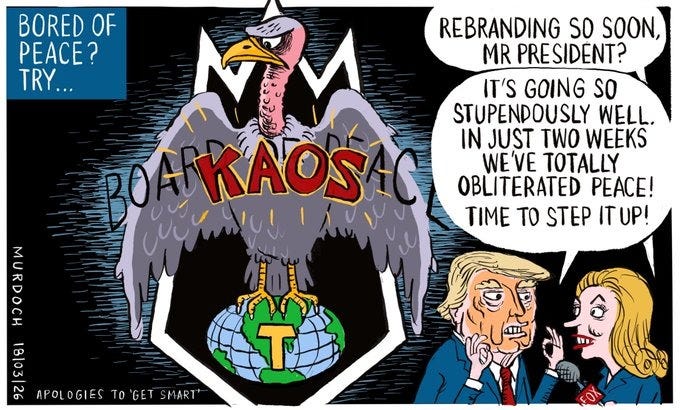 Cartoon. Title reads, “Bored of Peace? Try…” Image shows Trump talking to a reporter. She’s saying, “Rebranding so soon, Mr President?” Trump is holding up both of his hands, making the perfect gesture, and saying, “It’s going STUPENDOUSLY well. In just two weeks we’ve obliterated peace! Time to step it up!” In the background is a logo with a shield with vulture sitting on the world. It has had “Board of Peace” written over its chest, but now has “KAOS” (Apologies to Get Smart)