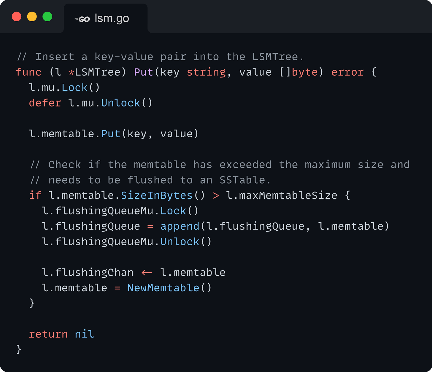 // Insert a key-value pair into the LSMTree. func (l *LSMTree) Put(key string, value []byte) error {   l.mu.Lock()   defer l.mu.Unlock()    l.memtable.Put(key, value)    // Check if the memtable has exceeded the maximum size and    // needs to be flushed to an SSTable.   if l.memtable.SizeInBytes() > l.maxMemtableSize {     l.flushingQueueMu.Lock()     l.flushingQueue = append(l.flushingQueue, l.memtable)     l.flushingQueueMu.Unlock()      l.flushingChan <- l.memtable     l.memtable = NewMemtable()   }    return nil }